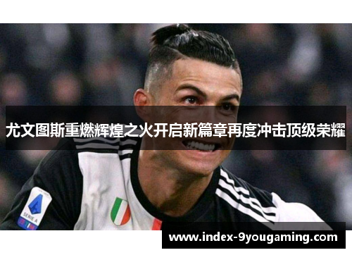 尤文图斯重燃辉煌之火开启新篇章再度冲击顶级荣耀