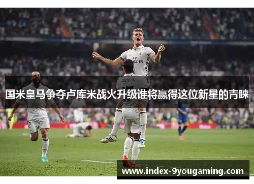 国米皇马争夺卢库米战火升级谁将赢得这位新星的青睐