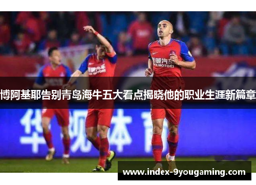 博阿基耶告别青岛海牛五大看点揭晓他的职业生涯新篇章