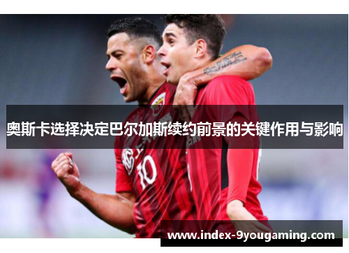 奥斯卡选择决定巴尔加斯续约前景的关键作用与影响
