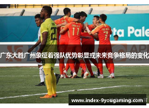 广东大胜广州象征着强队优势彰显或未来竞争格局的变化