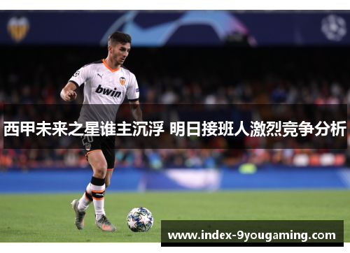西甲未来之星谁主沉浮 明日接班人激烈竞争分析