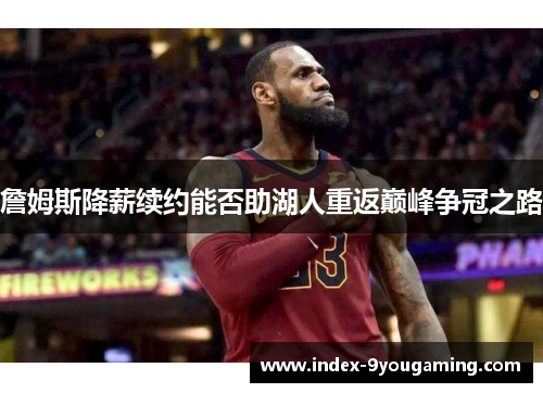 詹姆斯降薪续约能否助湖人重返巅峰争冠之路 詹姆斯降薪续约能否助湖人重返巅峰争冠之路