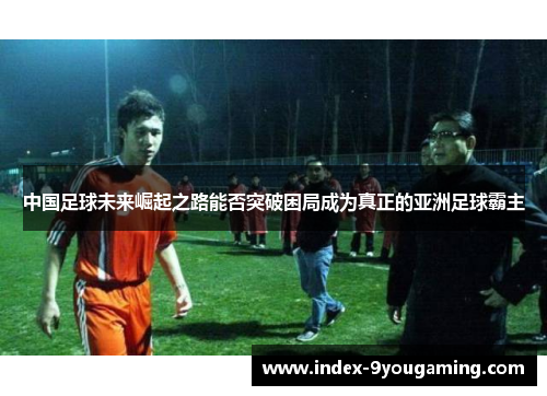 中国足球未来崛起之路能否突破困局成为真正的亚洲足球霸主