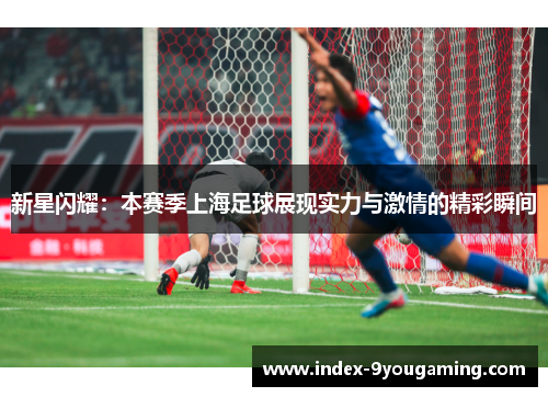 新星闪耀：本赛季上海足球展现实力与激情的精彩瞬间