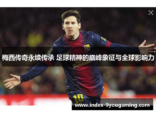 梅西传奇永续传承 足球精神的巅峰象征与全球影响力