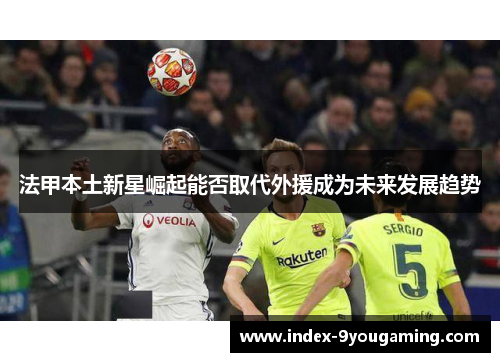 法甲本土新星崛起能否取代外援成为未来发展趋势
